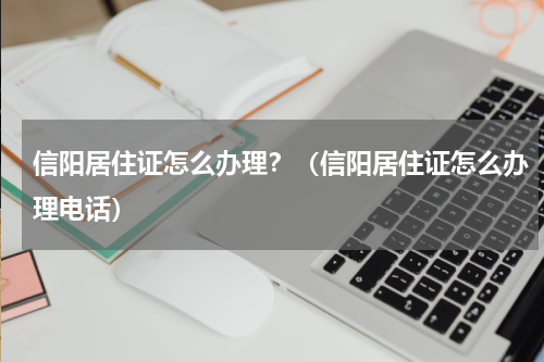 信阳居住证怎么办理？（信阳居住证怎么办理电话）