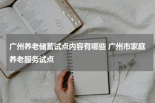 广州养老储蓄试点内容有哪些 广州市家庭养老服务试点