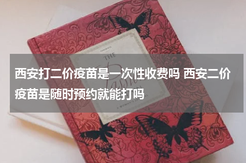 西安打二价疫苗是一次性收费吗 西安二价疫苗是随时预约就能打吗