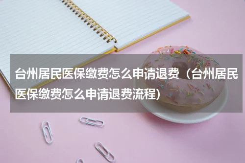 台州居民医保缴费怎么申请退费（台州居民医保缴费怎么申请退费流程）