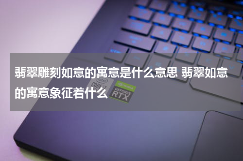 翡翠雕刻如意的寓意是什么意思 翡翠如意的寓意象征着什么