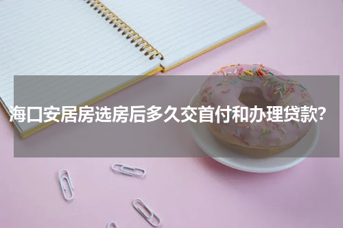 海口安居房选房后多久交首付和办理贷款？