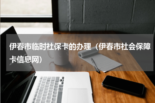 伊春市临时社保卡的办理（伊春市社会保障卡信息网）