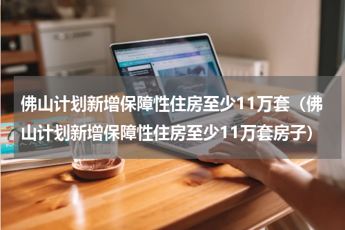 佛山计划新增保障性住房至少11万套（佛山计划新增保障性住房至少11万套房子）