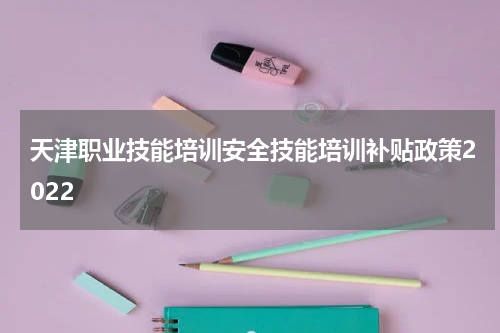 天津职业技能培训安全技能培训补贴政策2022