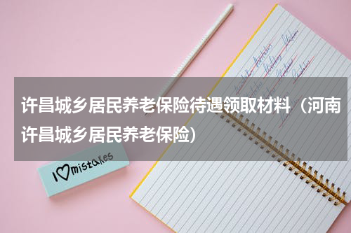 许昌城乡居民养老保险待遇领取材料（河南许昌城乡居民养老保险）