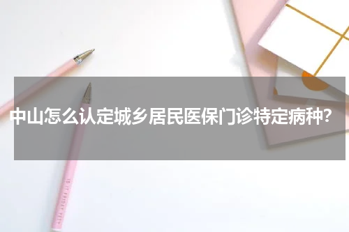 中山怎么认定城乡居民医保门诊特定病种？
