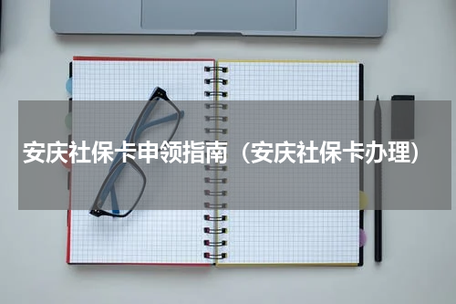 安庆社保卡申领指南（安庆社保卡办理）