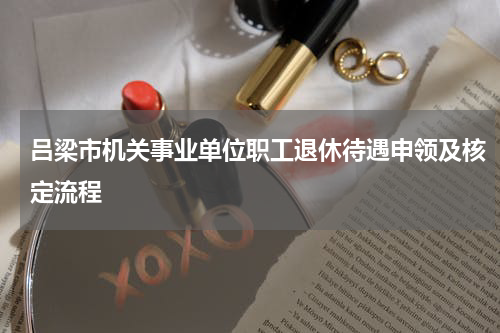 吕梁市机关事业单位职工退休待遇申领及核定流程