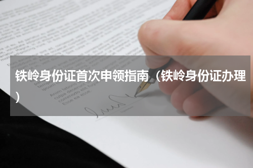 铁岭身份证首次申领指南（铁岭身份证办理）