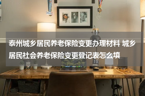 泰州城乡居民养老保险变更办理材料 城乡居民社会养老保险变更登记表怎么填