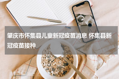 肇庆市怀集县儿童新冠疫苗消息 怀集县新冠疫苗接种