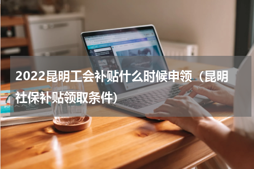 2022昆明工会补贴什么时候申领（昆明社保补贴领取条件）