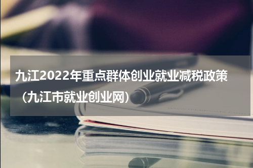 九江2022年重点群体创业就业减税政策（九江市就业创业网）