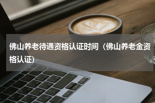 佛山养老待遇资格认证时间（佛山养老金资格认证）
