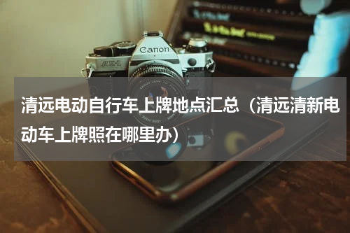 清远电动自行车上牌地点汇总（清远清新电动车上牌照在哪里办）