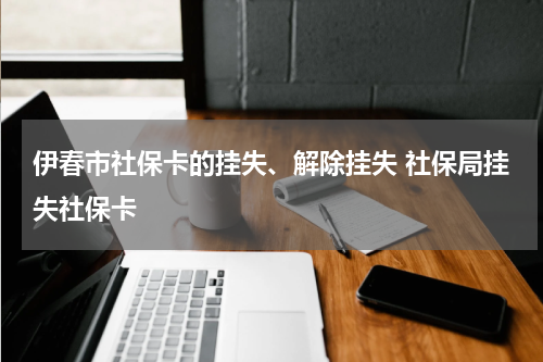 伊春市社保卡的挂失、解除挂失 社保局挂失社保卡