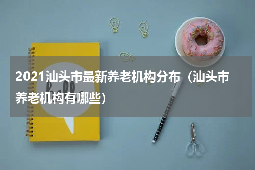 2021汕头市最新养老机构分布（汕头市养老机构有哪些）