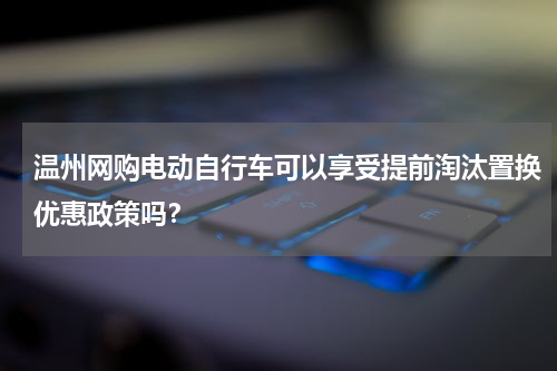 温州网购电动自行车可以享受提前淘汰置换优惠政策吗？