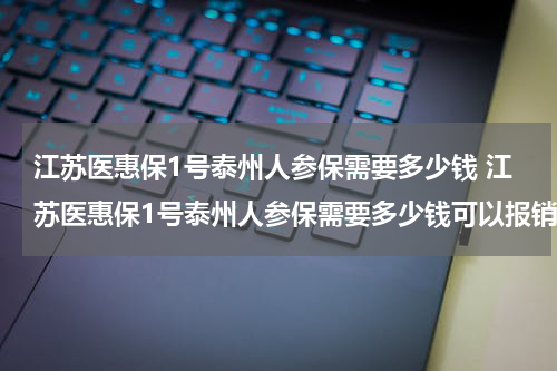 江苏医惠保1号泰州人参保需要多少钱 江苏医惠保1号泰州人参保需要多少钱可以报销
