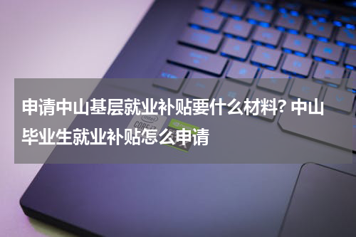 申请中山基层就业补贴要什么材料? 中山毕业生就业补贴怎么申请