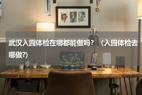 武汉入园体检在哪都能做吗？（入园体检去哪做?）