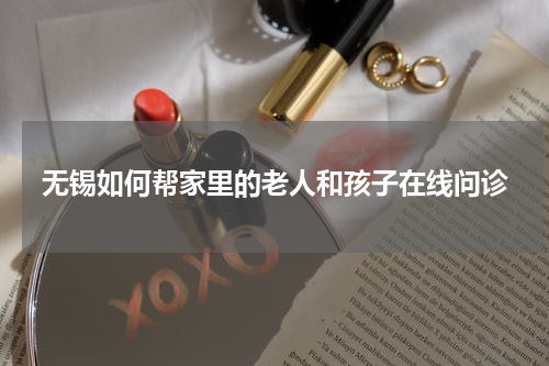 无锡如何帮家里的老人和孩子在线问诊