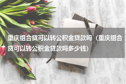 重庆组合贷可以转公积金贷款吗（重庆组合贷可以转公积金贷款吗多少钱）