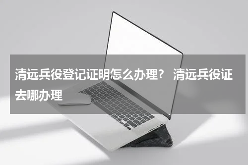 清远兵役登记证明怎么办理？ 清远兵役证去哪办理