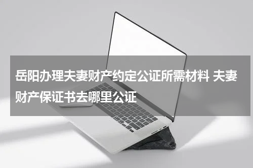 岳阳办理夫妻财产约定公证所需材料 夫妻财产保证书去哪里公证