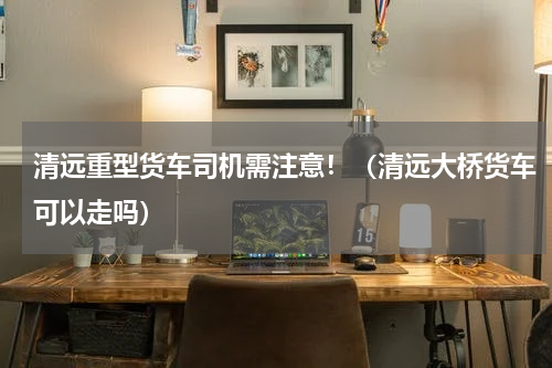 清远重型货车司机需注意！（清远大桥货车可以走吗）