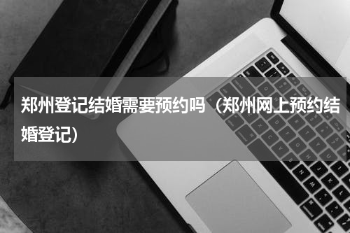 郑州登记结婚需要预约吗（郑州网上预约结婚登记）