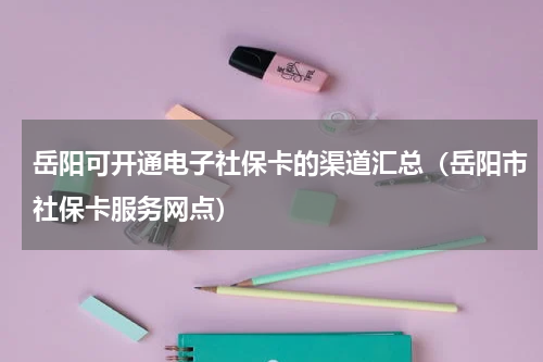 岳阳可开通电子社保卡的渠道汇总（岳阳市社保卡服务网点）