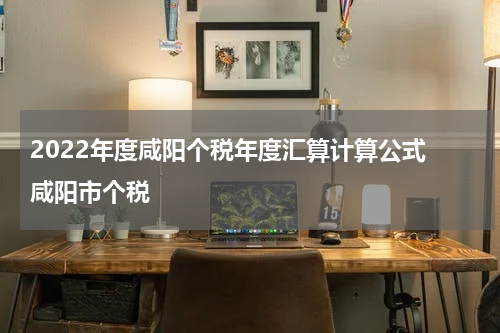 2022年度咸阳个税年度汇算计算公式 咸阳市个税