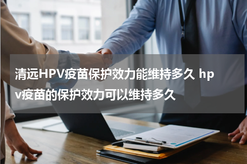 清远HPV疫苗保护效力能维持多久 hpv疫苗的保护效力可以维持多久