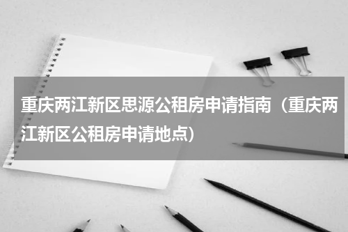 重庆两江新区思源公租房申请指南（重庆两江新区公租房申请地点）