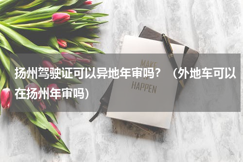 扬州驾驶证可以异地年审吗？（外地车可以在扬州年审吗）