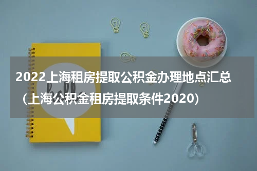 2022上海租房提取公积金办理地点汇总（上海公积金租房提取条件2020）
