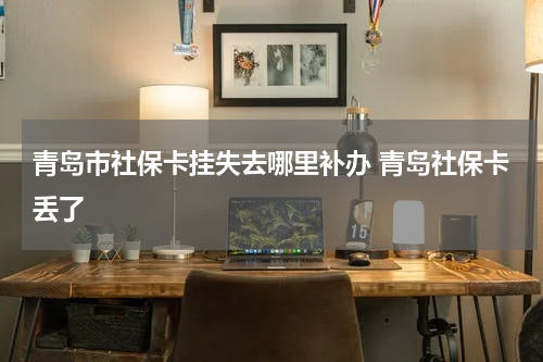 青岛市社保卡挂失去哪里补办 青岛社保卡丢了