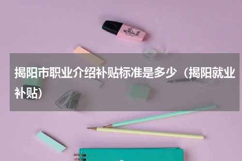 揭阳市职业介绍补贴标准是多少（揭阳就业补贴）