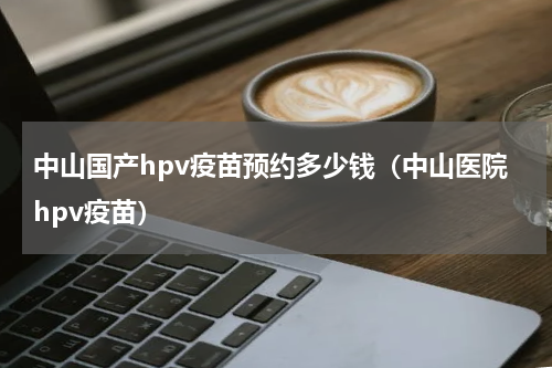 中山国产hpv疫苗预约多少钱（中山医院hpv疫苗）