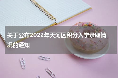 关于公布2022年天河区积分入学录取情况的通知