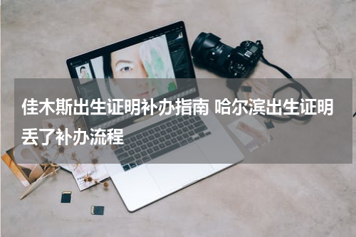 佳木斯出生证明补办指南 哈尔滨出生证明丢了补办流程
