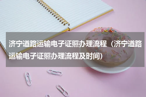 济宁道路运输电子证照办理流程(济宁道路运输电子证照办理流程及时间)