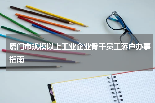 厦门市规模以上工业企业骨干员工落户办事指南