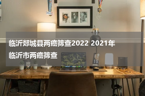 临沂郯城县两癌筛查2022 2021年临沂市两癌筛查