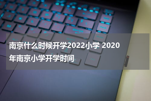 南京什么时候开学2022小学 2020年南京小学开学时间
