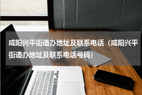 咸阳兴平街道办地址及联系电话（咸阳兴平街道办地址及联系电话号码）