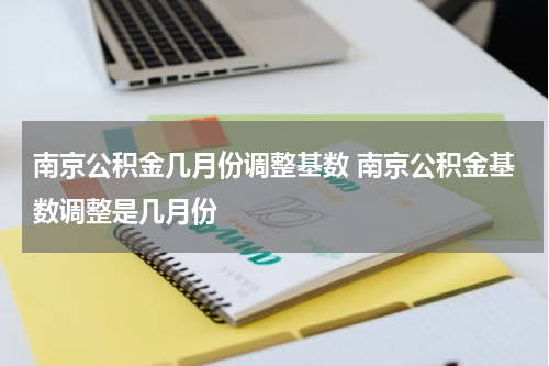 南京公积金几月份调整基数 南京公积金基数调整是几月份