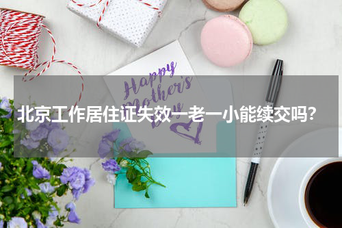 北京工作居住证失效一老一小能续交吗？